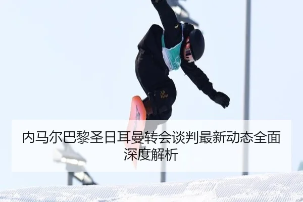 内马尔巴黎圣日耳曼转会谈判最新动态全面深度解析
